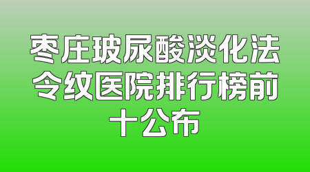 枣庄玻尿酸淡化法令纹医院排行榜前十公布