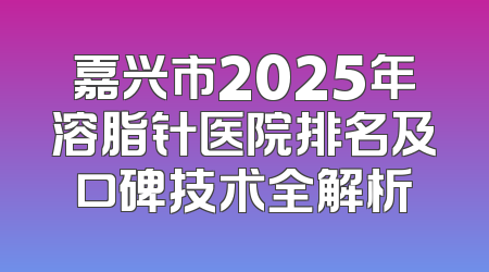 嘉兴市2025年溶脂针医院排名及口碑技术全解析