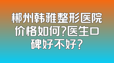 郴州韩雅整形医院价格如何？医生口碑好不好？