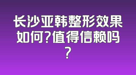 长沙亚韩整形效果如何？值得信赖吗？