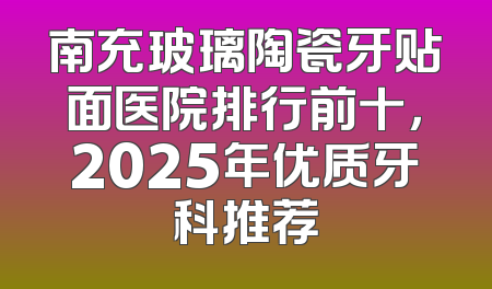 南充玻璃陶瓷牙贴面医院排行前十，2025年优质牙科推荐