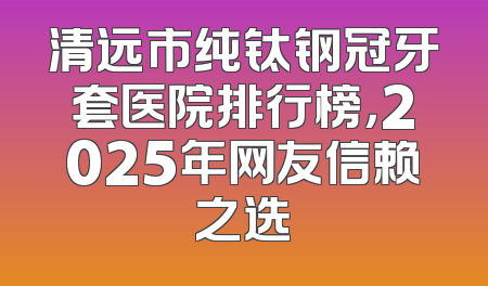 清远市纯钛钢冠牙套医院排行榜，2025年网友信赖之选