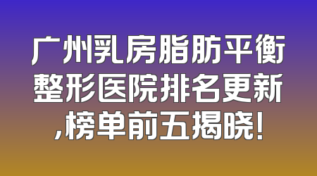 广州乳房脂肪平衡整形医院排名更新，榜单前五揭晓！