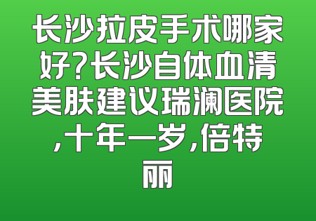 长沙拉皮手术哪家好？长沙自体血清美肤建议瑞澜医院，十年一岁，倍特丽