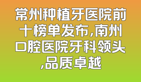 常州种植牙医院前十榜单发布，南州口腔医院牙科领头，品质卓越
