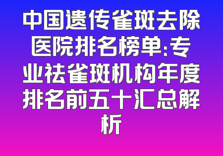 中国遗传雀斑去除医院排名榜单：专业祛雀斑机构年度排名前五十汇总解析