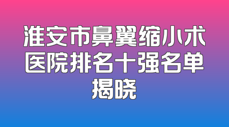 淮安市鼻翼缩小术医院排名十强名单揭晓