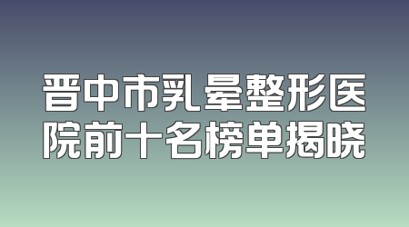 晋中市乳晕整形医院前十名榜单揭晓