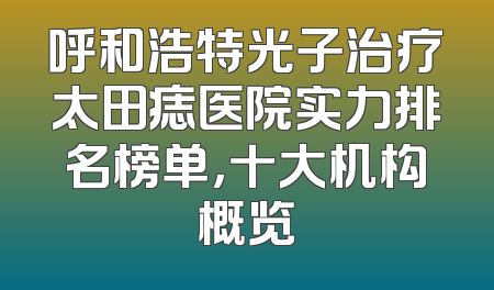 呼和浩特光子治疗太田痣医院实力排名榜单，十大机构概览