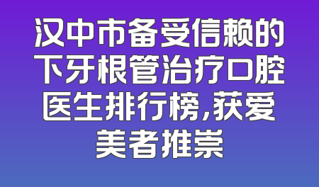 汉中市备受信赖的下牙根管治疗口腔医生排行榜，获爱美者推崇