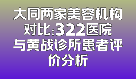 大同两家美容机构对比：322医院与黄战诊所患者评价分析