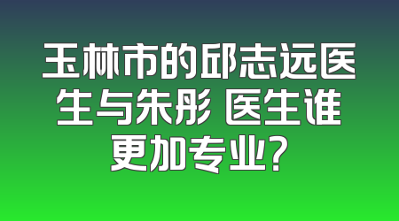 玉林市的邱志远医生与朱彤玥医生谁更加专业？