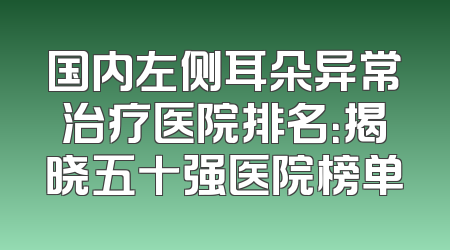 国内左侧耳朵异常治疗医院排名：揭晓五十强医院榜单
