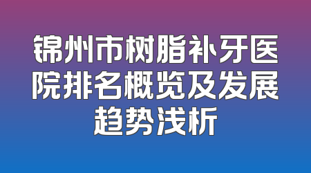 锦州市树脂补牙医院排名概览及发展趋势浅析