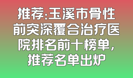 推荐：玉溪市骨性前突深覆合治疗医院排名前十榜单，推荐名单出炉