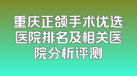 重庆正颌手术优选医院排名及相关医院分析评测