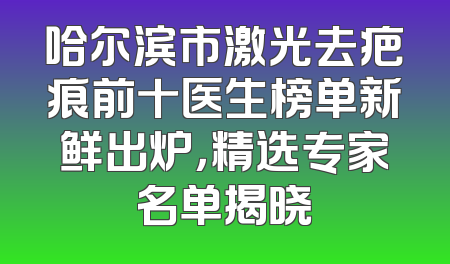 哈尔滨市激光去疤痕前十医生榜单新鲜出炉，精选专家名单揭晓