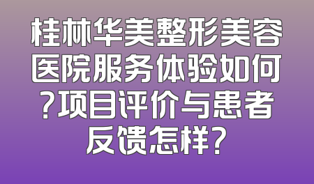 桂林华美整形美容医院服务体验如何？项目评价与患者反馈怎样？