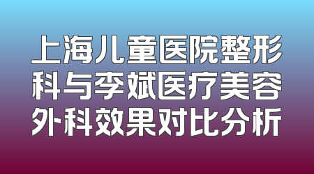 上海儿童医院整形科与李斌医疗美容外科效果对比分析