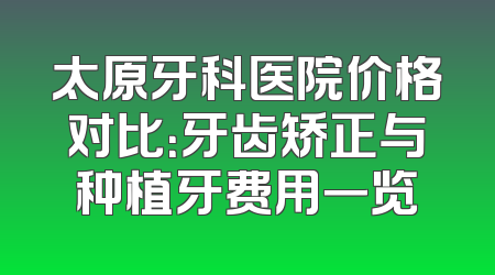 太原牙科医院价格对比：牙齿矫正与种植牙费用一览