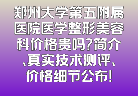 郑州大学第五附属医院医学整形美容科价格贵吗？简介、真实技术测评、价格细节公布！