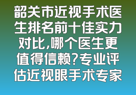 韶关市近视手术医生排名前十佳实力对比，哪个医生更值得信赖？专业评估近视眼手术专家