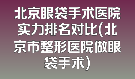 北京眼袋手术医院实力排名对比（北京市整形医院做眼袋手术）