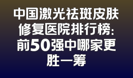 中国激光祛斑皮肤修复医院排行榜：前50强中哪家更胜一筹
