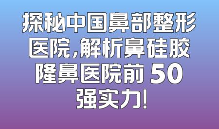 探秘中国鼻部整形医院，解析鼻硅胶隆鼻医院前 50 强实力！