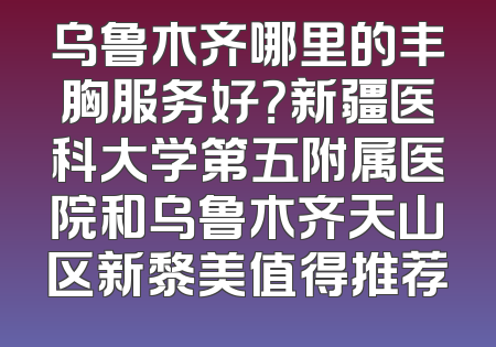 乌鲁木齐哪里的丰胸服务好？新疆医科大学第五附属医院和乌鲁木齐天山区新黎美值得推荐