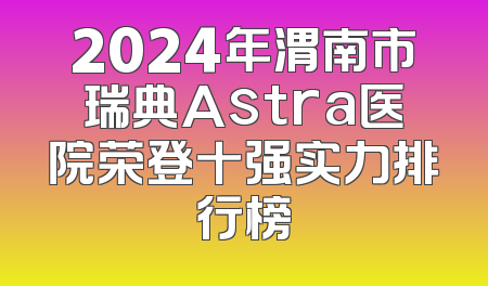 2024年渭南市瑞典Astra医院荣登十强实力排行榜