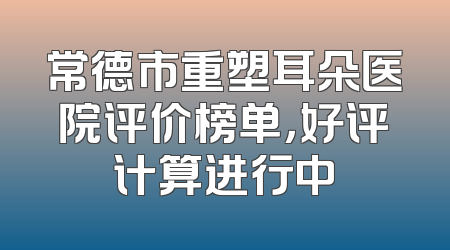 常德市重塑耳朵医院评价榜单，好评计算进行中