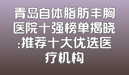 青岛自体脂肪丰胸医院十强榜单揭晓：推荐十大优选医疗机构