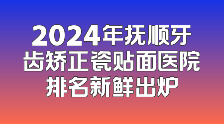 2024年抚顺牙齿矫正瓷贴面医院排名新鲜出炉