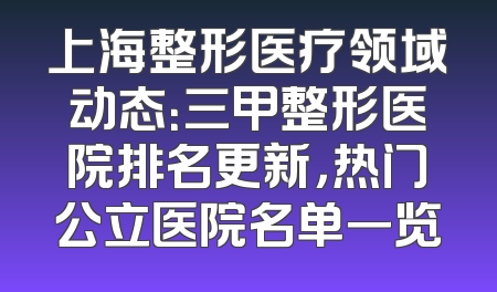 上海整形医疗领域动态：三甲整形医院排名更新，热门公立医院名单一览