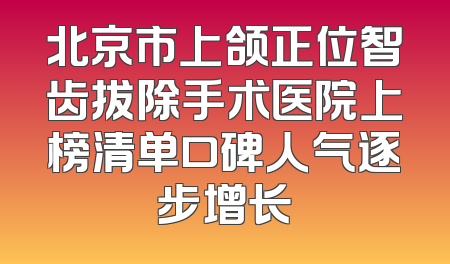 北京市上颌正位智齿拔除手术医院上榜清单口碑人气逐步增长