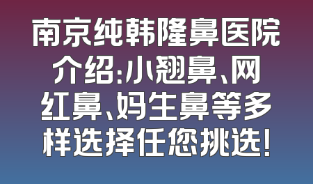 南京纯韩隆鼻医院介绍：小翘鼻、网红鼻、妈生鼻等多样选择任您挑选！