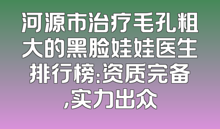 河源市治疗毛孔粗大的黑脸娃娃医生排行榜：资质完备，实力出众