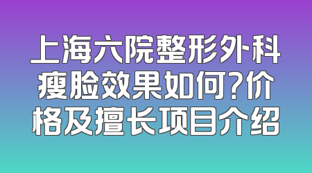 上海六院整形外科瘦脸效果如何？价格及擅长项目介绍