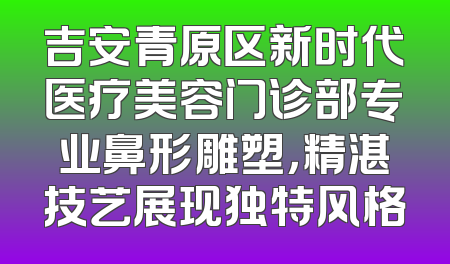 吉安青原区新时代医疗美容门诊部专业鼻形雕塑，精湛技艺展现独特风格
