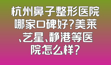 杭州鼻子整形医院哪家口碑好？美莱、艺星、静港等医院怎么样？