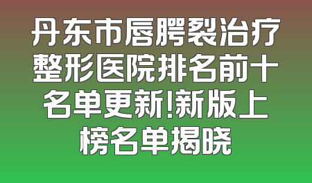 丹东市唇腭裂治疗整形医院排名前十名单更新！新版上榜名单揭晓