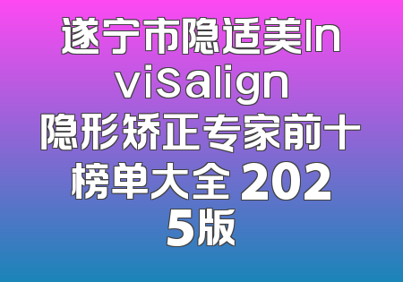 遂宁市隐适美lnvisalign隐形矫正专家前十榜单大全 2025版