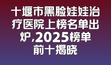 十堰市黑脸娃娃治疗医院上榜名单出炉，2025榜单前十揭晓
