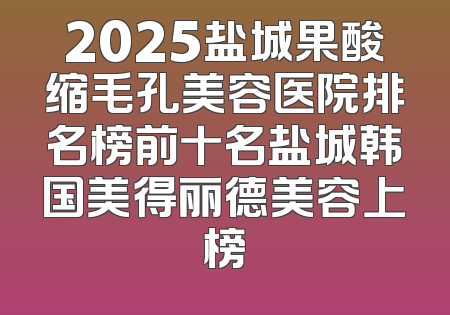 2025盐城果酸缩毛孔美容医院排名榜前十名盐城韩国美得丽德美容上榜