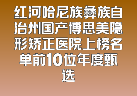 红河哈尼族彝族自治州国产博思美隐形矫正医院上榜名单前10位年度甄选