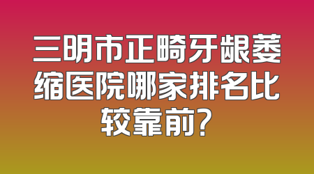 三明市正畸牙龈萎缩医院哪家排名比较靠前？