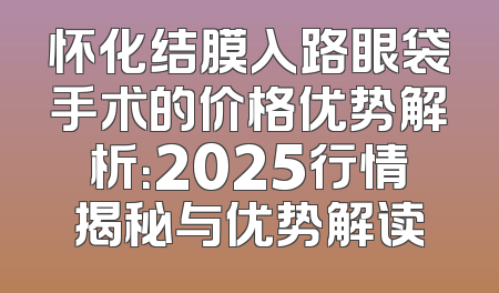 怀化结膜入路眼袋手术的价格优势解析：2025行情揭秘与优势解读