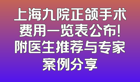 上海九院正颌手术费用一览表公布！附医生推荐与专家案例分享