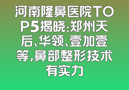 河南隆鼻医院TOP5揭晓：郑州天后、华领、壹加壹等，鼻部整形技术有实力